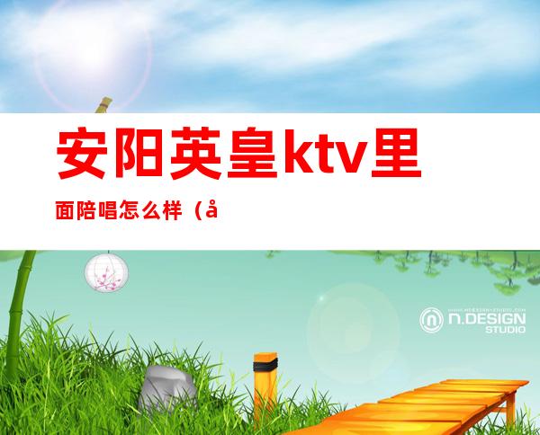 安阳英皇ktv里面陪唱怎么样（安阳ktv陪唱有便宜的吗）