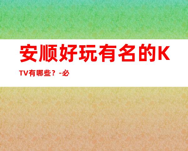 安顺好玩有名的KTV有哪些？-必玩的好玩有名的KTV有哪些？ – 兰州城关商务KTV