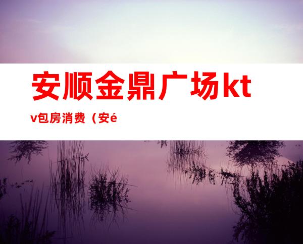 安顺金鼎广场ktv包房消费（安顺金鼎ktv电话号码）