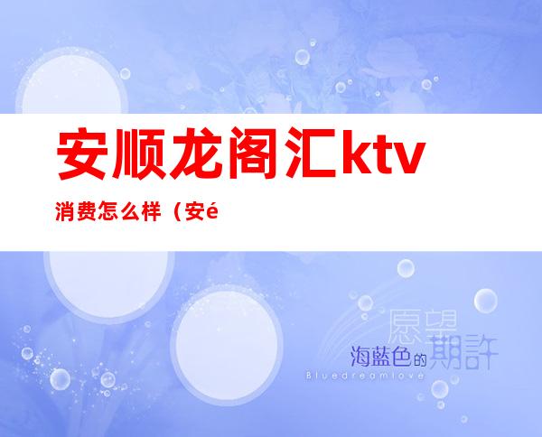 安顺龙阁汇ktv消费怎么样（安顺市ktv会所）