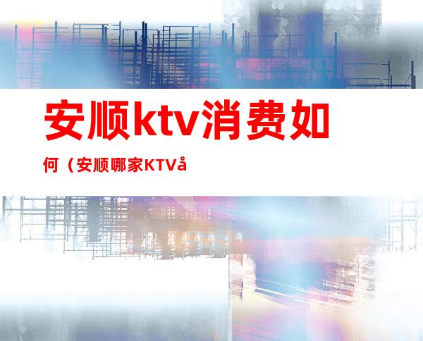 安顺ktv消费如何（安顺哪家KTV好玩）