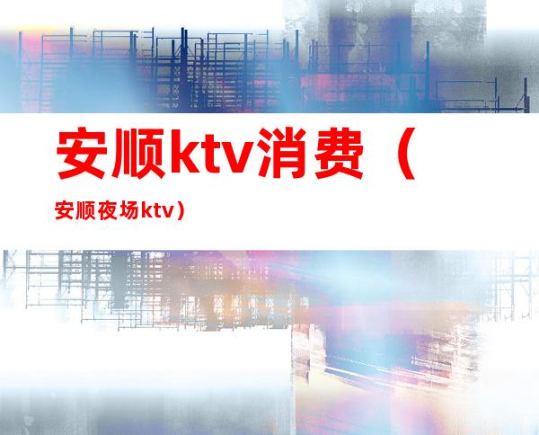 安顺ktv消费（安顺夜场ktv）