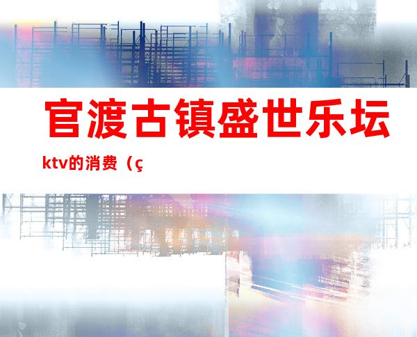 官渡古镇盛世乐坛ktv的消费（盛世欢歌ktv的位置在哪里）