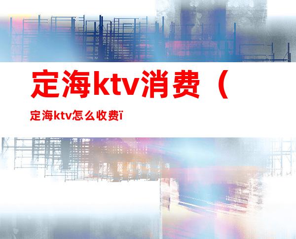 定海ktv消费（定海ktv怎么收费）