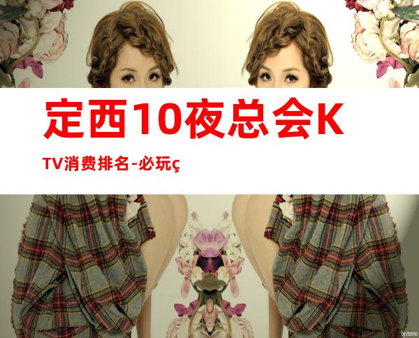 定西10夜总会KTV消费排名-必玩的10夜总会KTV消费排名 – 长沙芙蓉商务KTV