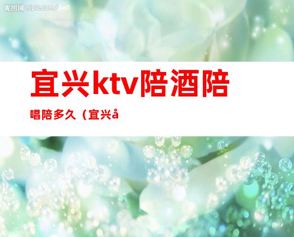 宜兴ktv陪酒陪唱陪多久（宜兴市丁蜀镇KTV陪唱）