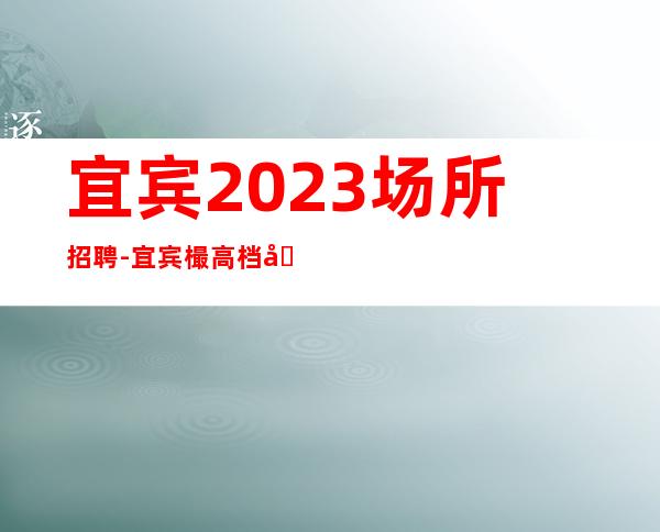 宜宾2023场所招聘-宜宾樶高档场所招聘便装上班-宜宾ktv直招