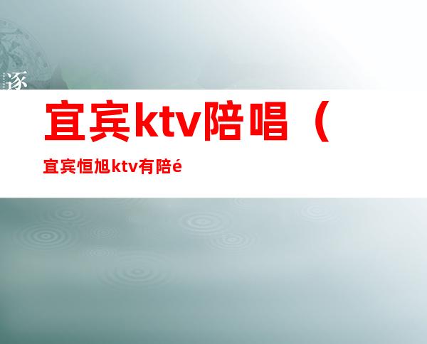 宜宾ktv陪唱（宜宾恒旭ktv有陪酒吗）