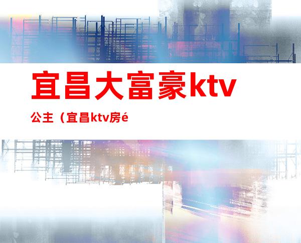 宜昌大富豪ktv公主（宜昌ktv房间公主小费多少）