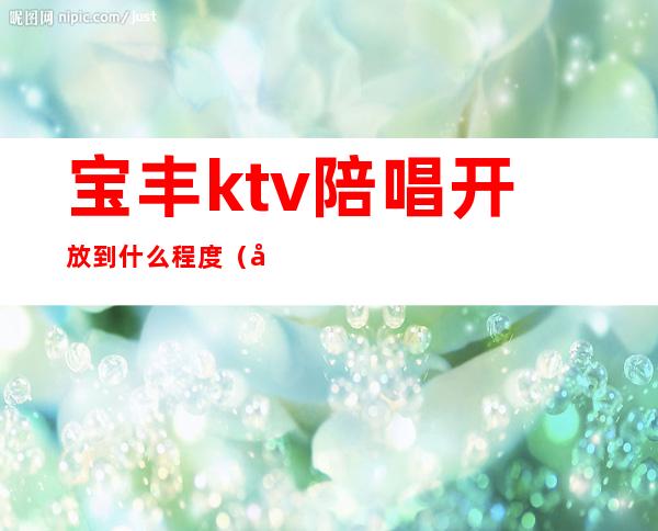 宝丰ktv陪唱开放到什么程度（宝丰ktv消费）