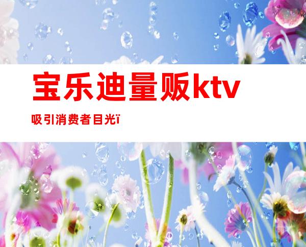 宝乐迪量贩ktv吸引消费者目光（乐迪量贩式KTV怎么样）