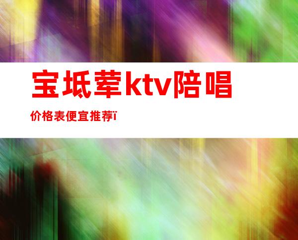 宝坻荤ktv陪唱价格表便宜推荐（宝坻KTV哪家好）