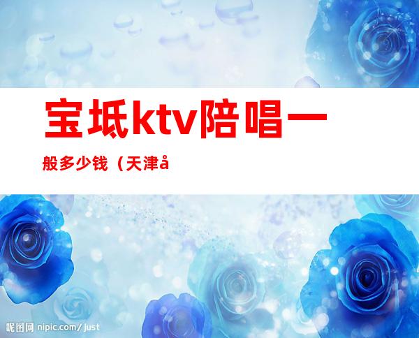 宝坻ktv陪唱一般多少钱（天津宝坻ktv女配多少钱）