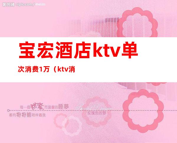 宝宏酒店ktv单次消费1万（ktv消费一万）