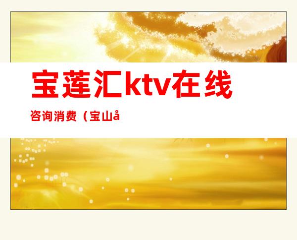 宝莲汇ktv在线咨询消费（宝山区宝莲汇ktv）