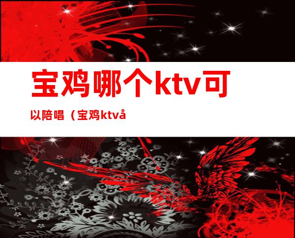 宝鸡哪个ktv可以陪唱（宝鸡ktv带公主哪家好）