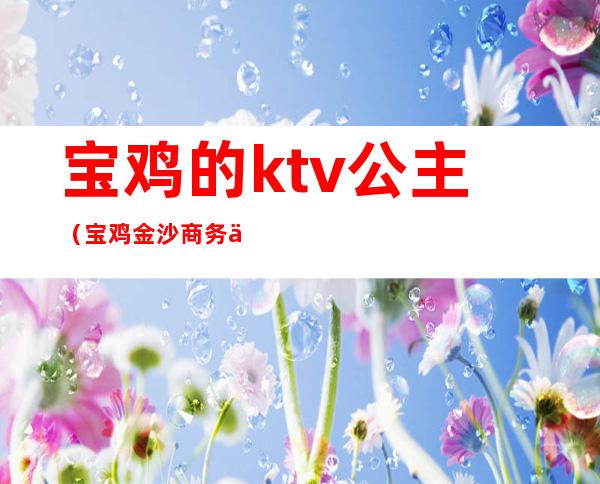 宝鸡的ktv公主（宝鸡金沙商务会所ktv公主）