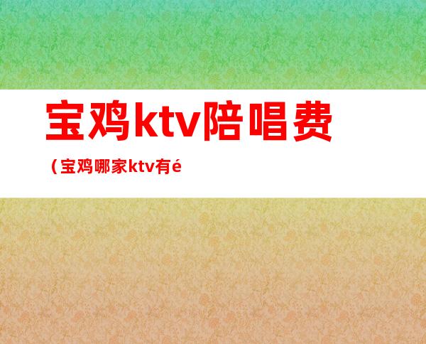 宝鸡ktv陪唱费（宝鸡哪家ktv有陪酒的啊）