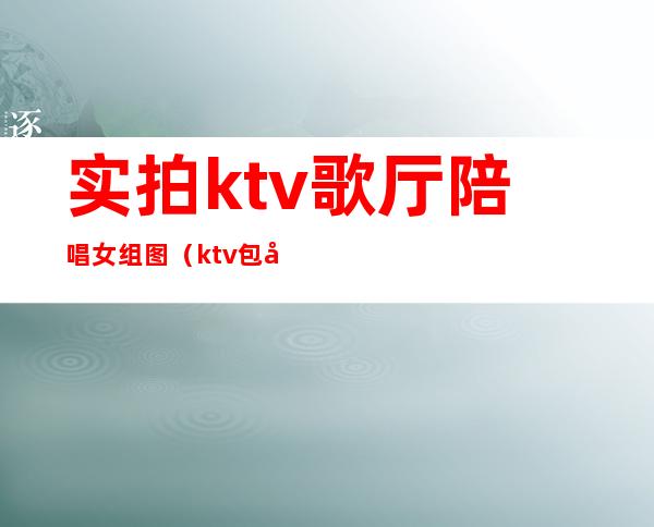 实拍ktv歌厅陪唱女组图（ktv包厢陪唱）