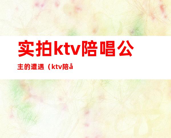 实拍ktv陪唱公主的遭遇（ktv陪唱公主是什么）