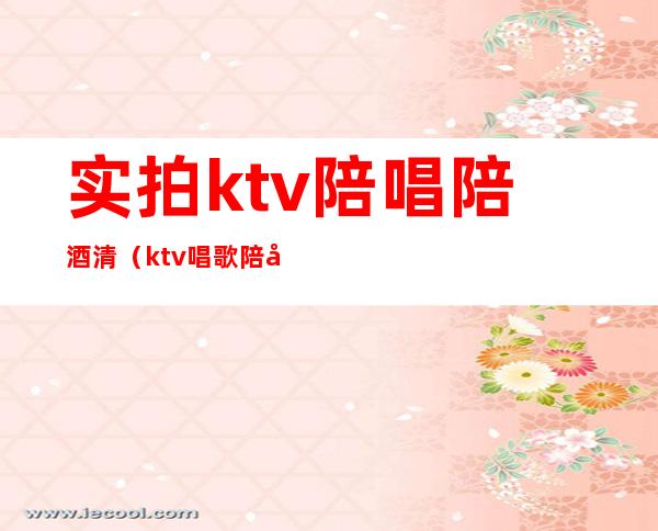 实拍ktv陪唱陪酒清（ktv唱歌陪唱）