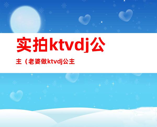 实拍ktvdj公主（老婆做ktvdj公主都正规吗）