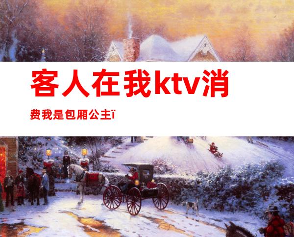 客人在我ktv消费我是包厢公主（ktv公主是客人选的吗）