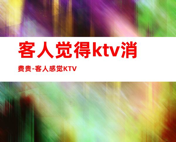 客人觉得ktv消费贵-客人感觉KTV店里的酒贵了该怎么回复