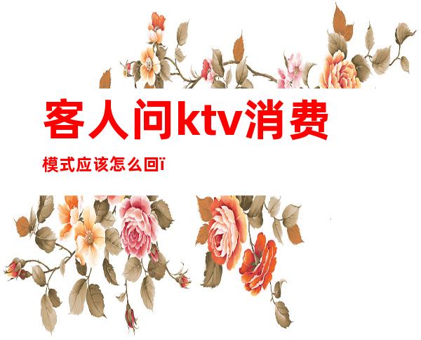 客人问ktv消费模式应该怎么回（ktv有几种消费模式）