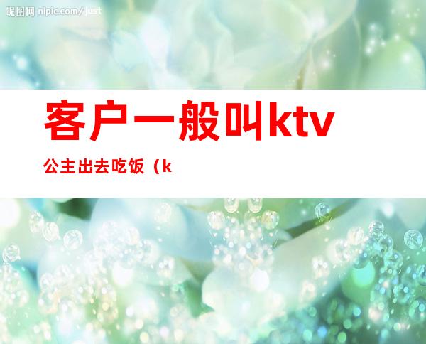 客户一般叫ktv公主出去吃饭（ktv公主服务员为什么也要喝酒）