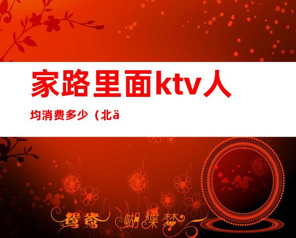 家路里面ktv人均消费多少（北京路ktv价格表）