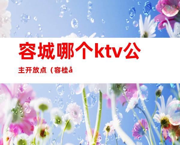 容城哪个ktv公主开放点（容桂哪个ktv有公主）