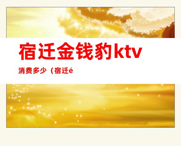 宿迁金钱豹ktv消费多少（宿迁金钱豹ktv贵吗）