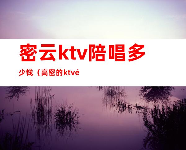 密云ktv陪唱多少钱（高密的ktv陪唱）