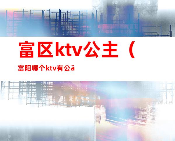 富区ktv公主（富阳哪个ktv有公主）