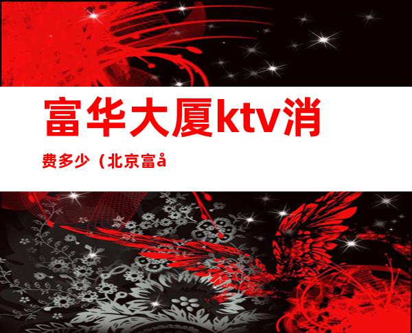 富华大厦ktv消费多少（北京富华ktv人均消费）