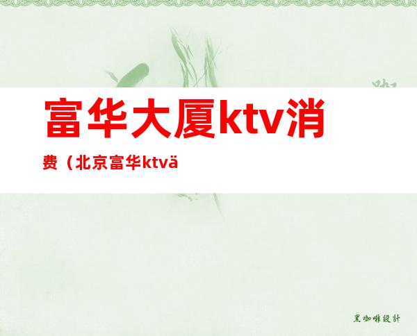 富华大厦ktv消费（北京富华ktv人均消费）