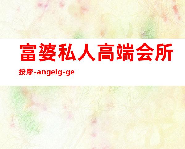 富婆私人高端会所按摩-angelg-ge为什么贵