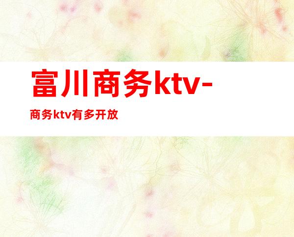 富川商务ktv-商务ktv有多开放