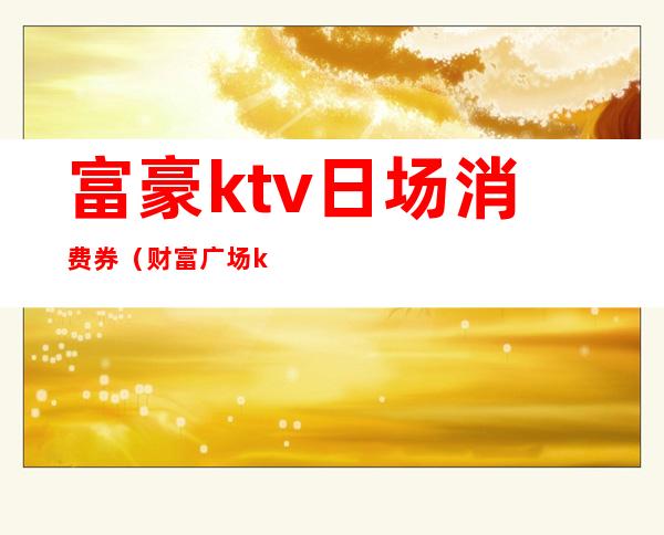 富豪ktv日场消费券（财富广场ktv消费价格）