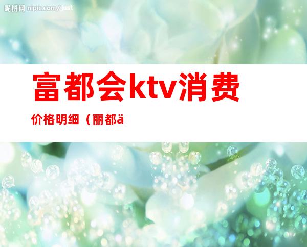 富都会ktv消费价格明细（丽都会ktv消费）