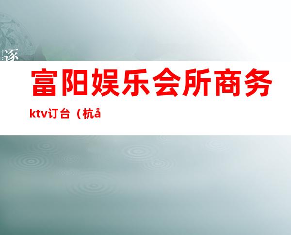 富阳娱乐会所商务ktv订台（杭州富阳区ktv）