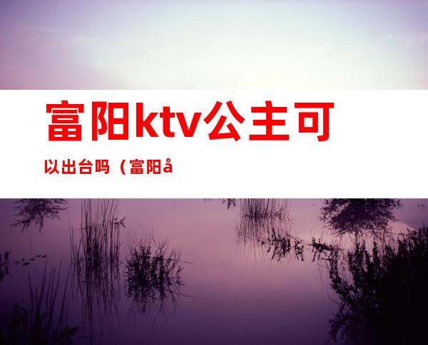 富阳ktv公主可以出台吗（富阳哪个ktv有公主）