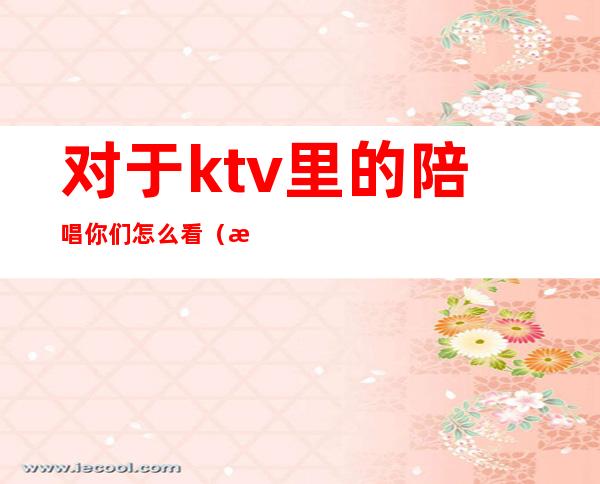 对于ktv里的陪唱你们怎么看（每个ktv都有陪唱吗）