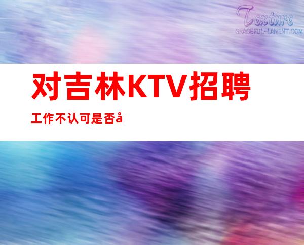 对吉林KTV招聘工作不认可是否可以应聘