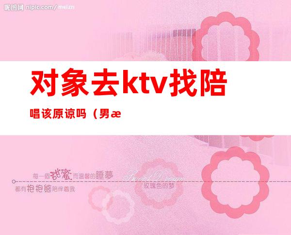 对象去ktv找陪唱该原谅吗（男朋友ktv找陪酒女,该原谅么）