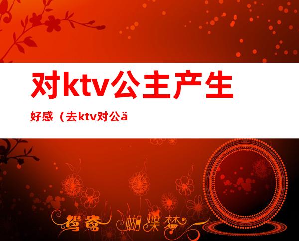 对ktv公主产生好感（去ktv对公主可以做到什么程度）