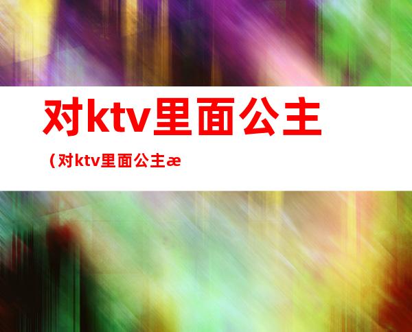 对ktv里面公主（对ktv里面公主怎么免费带走）