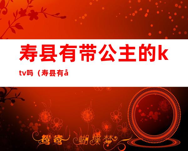 寿县有带公主的ktv吗（寿县有带公主的ktv吗在哪里）