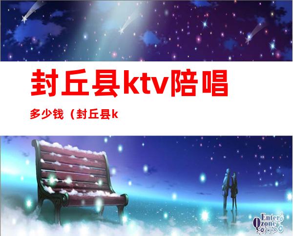 封丘县ktv陪唱多少钱（封丘县ktv陪唱多少钱）